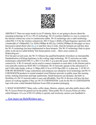 Wifi
ABSTRACT There are many trends in our IT industry. Here we are going to discuss about the
emerging technology in IT (i.e.) Wi–Fi technology. Wi–Fi (wireless fidelity) is a way to connect to
the internet without any wires or cumbersome cables. Wi–Fi technology uses a radio technology
called 802.11 b for the wireless connectivity. 802.11 buses 2.4GHz of band frequency spectrum with
a bandwidth of 11Mbps(802.11a–5GHz,54Mbps & 802.l1g–2,4GHz,54Mbps).In this paper we have
discussed in detail about what Wi–Fi is and How does it work, what the hotspots are and how does
the Wi–Fi technology has been implemented in these hotspots. The Wi–Fi technology finds its great
utility in the device called Infinity Tele Smart patient–worn ... Show more content on
Helpwriting.net ...
Over the past several years, the Wi–Fi Alliance has qualified hundreds of products as interoperable.
Standardization will bring legitimacy to this cutting–edge technology. Wi–Fi networks use radio
technologies called IEEE 802.11 a, 802.11 b or 802.11 g to provide secure. Reliable, fast wireless
connectivity. A Wi–Fi network can be used to connect computers to each other, to the Internet and to
wire networks (which use IEEE 802.3 or Ethernet). Wi–Fi networks operate in the unlicensed 2.4
and 5 GHz radio bands, with an 11 Mbps (802.11 b) or 54 IV1bps (802.11 a) data rate. 2. IS WI–FI
FOR MY BUISNESS? Large corporations and campuses use enterprise–level technology and Wi–Fi
CERTIFIEDTM products to extend standard wired Ethernet networks to public areas like meeting
rooms, training classrooms and large auditoriums. Small businesses are dynamic, the built–in
flexibility of a Wi–Fi network makes it easy and affordable. Your Wi–Fi devices will have the best
chance of working together if they are Wi–Fi CERTIFIEDTM. Look for the Wi–Fi CERTIFIEDTM
logo with color–coded Standard Indicator Icons (SII) on product packaging
3. WHAT IS HOTSPOT? Many cafes, coffee shops, libraries, airports, and other public places offer
Wi–Fi Access Points for general use by the public. These public Wi–Fi Access Points are often
called Hotspots. It is coz of Wi–Fi's ability to quickly and wirelessly connect your handheld or
... Get more on HelpWriting.net ...
 