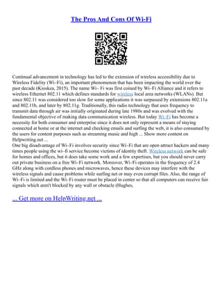 The Pros And Cons Of Wi-Fi
Continual advancement in technology has led to the extension of wireless accessibility due to
Wireless Fidelity (Wi–Fi), an important phenomenon that has been impacting the world over the
past decade (Kioskea, 2015). The name Wi– Fi was first coined by Wi–Fi Alliance and it refers to
wireless Ethernet 802.11 which defines standards for wireless local area networks (WLANs). But
since 802.11 was considered too slow for some applications it was surpassed by extensions 802.11a
and 802.11b, and later by 802.11g. Traditionally, this radio technology that uses frequency to
transmit data through air was initially originated during late 1980s and was evolved with the
fundamental objective of making data communication wireless. But today Wi–Fi has become a
necessity for both consumer and enterprise since it does not only represent a means of staying
connected at home or at the internet and checking emails and surfing the web, it is also consumed by
the users for content purposes such as streaming music and high ... Show more content on
Helpwriting.net ...
One big disadvantage of Wi–Fi involves security since Wi–Fi that are open attract hackers and many
times people using the wi–fi service become victims of identity theft. Wireless network can be safe
for homes and offices, but it does take some work and a few expertises, but you should never carry
out private business on a free Wi–Fi network. Moreover, Wi–Fi operates in the frequency of 2.4
GHz along with cordless phones and microwaves, hence these devices may interfere with the
wireless signals and cause problems while surfing net or may even corrupt files. Also, the range of
Wi–Fi is limited and the Wi–Fi router must be placed in center so that all computers can receive fair
signals which aren't blocked by any wall or obstacle (Hughes,
... Get more on HelpWriting.net ...
 