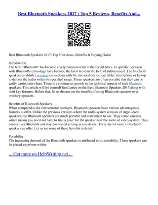 Best Bluetooth Speakers 2017 : Top 5 Reviews, Benefits And...
Best Bluetooth Speakers 2017: Top 5 Reviews, Benefits & Buying Guide
Introduction
The term "Bluetooth" has become a very common term in the recent times. In specific, speakers
with Bluetooth technology have become the latest trend in the field of infotainment. The bluetooth
speakers establish a wireless connection with the intended device like tablet, smartphone or laptop
to deliver the audio within its specified range. These speakers are often portable that they can be
easily carried anywhere. There is a continuous growth in the technical aspects of such bluetooth
speakers. This article will let yourself familiarize on the Best Bluetooth Speakers 2017 along with
their key features. Before that, let us discuss on the benefits of using Bluetooth speakers over
ordinary speakers.
Benefits of Bluetooth Speakers
When compared to the conventional speakers, Bluetooth speakers have various advantageous
features to offer. Unlike the previous versions where the audio system consists of large–sized
speakers, the Bluetooth speakers are much portable and convenient to use. They come wireless
which means you need not have to find a place for the speaker near the audio or video system. They
connect via Bluetooth and stay connected as long as you desire. There are lot more a Bluetooth
speaker can offer. Let us see some of these benefits in detail.
Portability
The increasing demand of the Bluetooth speakers is attributed to its portability. These speakers can
be placed anywhere within
... Get more on HelpWriting.net ...
 