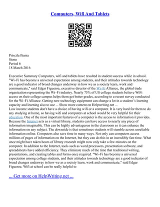 Computers, Wifi And Tablets
Priscila Ibarra
Stone
Period 6
18 March 2016
Executive Summary Computers, wifi and tablets have resulted in student success while in school.
"Wi–Fi has become a universal expectation among students, and their attitudes towards technology
are a good indicator of broad changes underway in how we as a society learn, work and
communicate," said Edgar Figueroa, executive director of the Wi–Fi Alliance, the global trade
organization representing the Wi–Fi industry. Nearly 75% of US college students believe WiFi
access on their college campus helps them get better grades, according to a recent survey conducted
for the Wi–Fi Alliance. Getting new technology equipment can change a lot in a student 's learning
capacity and learning also to use ... Show more content on Helpwriting.net ...
Low income students don't have a choice of having wifi or a computer. It is very hard for them to do
any studying at home, so having wifi and computers at school would be very helpful for their
education. One of the most important features of a computer is the access to information it provides.
Because the Internet acts as a virtual library, students can have access to nearly any piece of
information imaginable. This can be highly advantageous in the classroom as it can enhance the
information on any subject. The downside is that sometimes students will stumble across unreliable
information online. Computers also save time in many ways. Not only can computers access
millions of pages of information on the Internet, but they can do this in an incredibly fast time. What
once might have taken hours of library research might now only take a few minutes on the
computer. In addition to the Internet, tools such as word processors, presentation software, and
spreadsheets have added efficiency. They eliminate much of the time that traditional writing,
presentations, and creating tables and forms once required. "Wi–Fi has become a universal
expectation among college students, and their attitudes towards technology are a good indicator of
broad changes underway in how we as a society learn, work and communicate," said Edgar
Figueroa. Wifi at school can be really helpful to
... Get more on HelpWriting.net ...
 