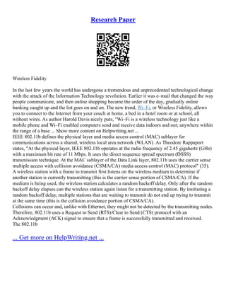 Research Paper
Wireless Fidelity
In the last few years the world has undergone a tremendous and unprecedented technological change
with the attack of the Information Technology revolution. Earlier it was e–mail that changed the way
people communicate, and then online shopping became the order of the day, gradually online
banking caught up and the list goes on and on. The new trend, Wi–Fi, or Wireless Fidelity, allows
you to connect to the Internet from your couch at home, a bed in a hotel room or at school, all
without wires. As author Harold Davis nicely puts, "Wi–Fi is a wireless technology just like a
mobile phone and Wi–Fi enabled computers send and receive data indoors and out; anywhere within
the range of a base ... Show more content on Helpwriting.net ...
IEEE 802.11b defines the physical layer and media access control (MAC) sublayer for
communications across a shared, wireless local area network (WLAN). As Theodore Rappaport
states, "At the physical layer, IEEE 802.11b operates at the radio frequency of 2.45 gigahertz (GHz)
with a maximum bit rate of 11 Mbps. It uses the direct sequence spread spectrum (DSSS)
transmission technique. At the MAC sublayer of the Data Link layer, 802.11b uses the carrier sense
multiple access with collision avoidance (CSMA/CA) media access control (MAC) protocol" (35).
A wireless station with a frame to transmit first listens on the wireless medium to determine if
another station is currently transmitting (this is the carrier sense portion of CSMA/CA). If the
medium is being used, the wireless station calculates a random backoff delay. Only after the random
backoff delay elapses can the wireless station again listen for a transmitting station. By instituting a
random backoff delay, multiple stations that are waiting to transmit do not end up trying to transmit
at the same time (this is the collision avoidance portion of CSMA/CA).
Collisions can occur and, unlike with Ethernet, they might not be detected by the transmitting nodes.
Therefore, 802.11b uses a Request to Send (RTS)/Clear to Send (CTS) protocol with an
Acknowledgment (ACK) signal to ensure that a frame is successfully transmitted and received.
The 802.11b
... Get more on HelpWriting.net ...
 