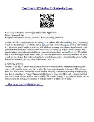 Case Study Of Wireless Technologies Essay
Case study of Wireless Technologies in Industrial Applications
Rahul Hanumanth Rao
Computer Information System, Minnesota State University, Mankato
Abstract–In this current generation, technology is at its best, which is developing many better things
which are easier than it is used to be before. WI–FI which stands for wireless–fidelity which means
it is a wireless way to handle networking which helps computers, smartphones, or other devices to
connect to the Internet or communicate with one another wirelessly within a particular area. This
paper explains information about different communication modules such as Bluetooth, RF and Zig
bee in industrial applications. In this paper, an overall comparison of these three modules are made
which are based upon their industrial applications and characteristics such as standard, bandwidth,
battery life, data rate, and maximum transmission range etc.
I. INTRODUCTION
Wireless is defined as a term that describes about telecommunications where the electromagnetic
waves will carry the signals over part or all of the communication path. In the early 20th century,
there was first wireless transmitters which went on air using Morse code was using radiotelegraphy
and then it was called as "Radio" because modulation was made possible which is used to transmit
voices and music via this wireless medium radio. Wireless technology is biggest contribution ever to
mankind and it is rapidly evolving and even large number of people are relying
... Get more on HelpWriting.net ...
 