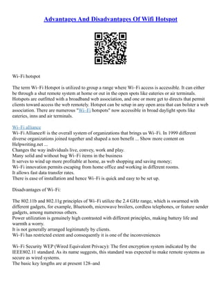 Advantages And Disadvantages Of Wifi Hotspot
Wi–Fi hotspot
The term Wi–Fi Hotspot is utilized to group a range where Wi–Fi access is accessible. It can either
be through a shut remote system at home or out in the open spots like eateries or air terminals.
Hotspots are outfitted with a broadband web association, and one or more get to directs that permit
clients toward access the web remotely. Hotspot can be setup in any open area that can bolster a web
association. There are numerous "Wi–Fi hotspots" now accessible in broad daylight spots like
eateries, inns and air terminals.
Wi–Fi alliance
Wi–Fi Alliance® is the overall system of organizations that brings us Wi–Fi. In 1999 different
diverse organizations joined together and shaped a non benefit ... Show more content on
Helpwriting.net ...
Changes the way individuals live, convey, work and play.
Many solid and without bug Wi–Fi items in the business
It serves to wind up more profitable at home, as web shopping and saving money;
Wi–Fi innovation permits escaping from home office and working in different rooms.
It allows fast data transfer rates.
There is ease of installation and hence Wi–Fi is quick and easy to be set up.
Disadvantages of Wi–Fi:
The 802.11b and 802.11g principles of Wi–Fi utilize the 2.4 GHz range, which is swarmed with
different gadgets, for example, Bluetooth, microwave broilers, cordless telephones, or feature sender
gadgets, among numerous others.
Power utilization is genuinely high contrasted with different principles, making battery life and
warmth a worry.
It is not generally arranged legitimately by clients.
Wi–Fi has restricted extent and consequently it is one of the inconveniences
Wi–Fi Security WEP (Wired Equivalent Privacy): The first encryption system indicated by the
IEEE802.11 standard. As its name suggests, this standard was expected to make remote systems as
secure as wired systems.
The basic key lengths are at present 128–and
 