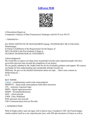 Gifi over Wifi
A Dissertation Report on
Comparative Analysis of Data Transmission Technique with GI–FI over WI–FI
–: Submitted to:–
D.L.PATEL INSTITUTE OF MANAGEMENT &amp; TECHNOLOGY MCA COLLEGE,
Himmatnagar.
In Partial A Fulfillment of the Requirements for the Degree of
MCA 5th SEM in the Post Graduate College at
GUJARAT TECHNOLOGICAL UNIVERSITY
Acknowledgement
We would like to express our deep sense of gratitude towards some important people who have
given their precious time towards the completion of our project.
We are greatly indebted to Mr. Sudhir Patel Sir for his invaluable guidance and support. We express
our thanks for him understanding and considerable attitude towards our
Difficulty. He gave us the detailed information about our topic ... Show more content on
Helpwriting.net ...
Gi–fi.
KEY TERMS
CMOS – complementary metal oxide semiconductor
MOSFETs – metal oxide semiconductor field effect transistors
TTL – transistor–transistor logic
DSPS – digital signal processors
HMDS – hexamethyldisilazane
SiO2 – silicon dioxide
UWB– Ultra–Wideband
PAN–personal–area network
CSP–Communications Service Provider
1. INTRODUCTION
With its bright yellow–and–red signs, Gifi is hard to miss. Founded in 1981, the French budget
retailer markets itself as a one–stop discount store, with 300–plus locations in France as well as
 