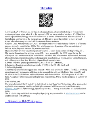 The Wlan
A wireless LAN or WLAN is a wireless local area network, which is the linking of two or more
computers without using wires. It is the same as LAN, but has a wireless interface. WLAN utilizes
spread–spectrum technology based on radio waves to enable communication between devices in a
limited area, also known as the basic service set. This gives users the mobility to move around
within a broad coverage area and still be connected to the network.
Wireless Local Area networks (WLANs) have been employed to add mobility features to office and
campus networks since the late 1980s. This article presents a discussion of the current state of
WLAN technology and some of the products available.
Physically, there are two ways to implement wireless ... Show more content on Helpwriting.net ...
The standard developed by working group 802.11 was accepted by the IEEE board during the
summer of 1997 and became IEEE standard 802.11–1997. The new standard defines three different
physical implementations (signaling techniques and modulations), a Media Access Control function,
and a Management function. The three physical implementations are:
1. Direct sequence spread spectrum radio (DSSS) in the 2.4 GHz band,
2. Frequency hopping spread spectrum radio (FHSS) in the 2.4 GHz band, and
3. Infrared light (IR).
All of the implementations support data rates of 1 Mb/s and, optionally, 2 Mb/s. The 802.11 working
group is currently considering additions to the standard that will provide higher data rates (5.5 and
11 Mb/s) in the 2.4 GHz band and additions that will allow wireless LANs to operate in a 5 GHz
band. Acceptance of the standard for higher data rates in the 2.4 GHz band is expected in October of
1998.
Need For WLANs
One characteristic of the IT industry is that it tends to over hype 'new' technology while ignoring the
applicable lessons taught by older technologies–many of which were over hyped in their day.
Wireless LAN (WLAN) technology, specifically the 802.11 family of standards, is a current case in
point.
Yes, it can be very useful and when deployed properly, very convenient. A wireless network can be
used to solve all sorts of tricky
... Get more on HelpWriting.net ...
 