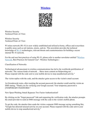 Wireless
Wireless Security
Technical Point–of–View
Wireless Security
Technical Point–of–View
W ireless network (Wi–Fi) is now widely established and utilized at home, offices and everywhere
in public areas such as rail stations, streets, and etc. This newsletter provides the technical
knowledge of Wi–Fi technologies, relevant threats and countermeasures for building a secure
internal Wi–Fi network.
For the end user best practices of using Wi–Fi, please refer to another newsletter entitled "Wireless
Network, Best Practices for General User". Wireless Technologies |
Classification of Networks
Technological advancement in wireless communications has led to the worldwide proliferation of
networks. The various kinds of network ... Show more content on Helpwriting.net ...
Please respond with the code sent to your mobile device to stop unauthorized activity."
The victim replies with the code, and the attacker gains access to the victim's email account.
As Grzonkowski notes, after resetting the account password, the attacker could send the victim an
SMS stating, "Thank you for verifying your Google account. Your temporary password is
[TEMPORARY PASSWORD."
New Spear Phishing Attack Bypasses Two Factor Authentication5
By clicking on the "forgot password" link and requesting the verification code, the attacker prompts
the email provider to send an SMS message with the code to the victim's mobile phone.
To get the code, the attacker then sends the victim a separate SMS message saying something like,
"Google has detected unusual activity on your account. Please respond with the code sent to your
mobile device to stop unauthorized activity."
 