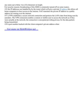 any name up to thirty–two (32) characters in lenght.
For security reasons, broadcasting of this SSID is commonly turned off on some routers.
#35 the IP addresses are handled by by the router which will give a private IP address this allows all
home computers to have access to the internet. NAT translates the private IP address to a public
address for routing over the internet.
#37 a VPN establishes a secure network connection and protects the LAN's data from being seen by
outsiders. The VPN connection enables a remote or mobile user to access the network as if they
were actually at the network, the connection is encrypted providing privacy for the data packets
being transmitted.
#39 a port number tracked with the client computer's private address when
... Get more on HelpWriting.net ...
 