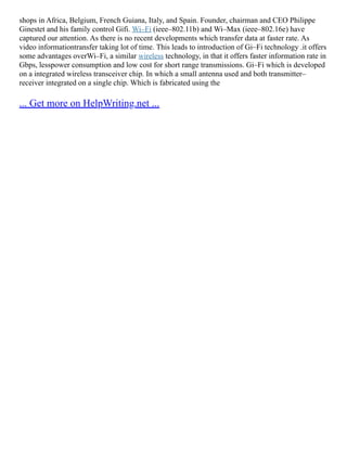 shops in Africa, Belgium, French Guiana, Italy, and Spain. Founder, chairman and CEO Philippe
Ginestet and his family control Gifi. Wi–Fi (ieee–802.11b) and Wi–Max (ieee–802.16e) have
captured our attention. As there is no recent developments which transfer data at faster rate. As
video informationtransfer taking lot of time. This leads to introduction of Gi–Fi technology .it offers
some advantages overWi–Fi, a similar wireless technology, in that it offers faster information rate in
Gbps, lesspower consumption and low cost for short range transmissions. Gi–Fi which is developed
on a integrated wireless transceiver chip. In which a small antenna used and both transmitter–
receiver integrated on a single chip. Which is fabricated using the
... Get more on HelpWriting.net ...
 