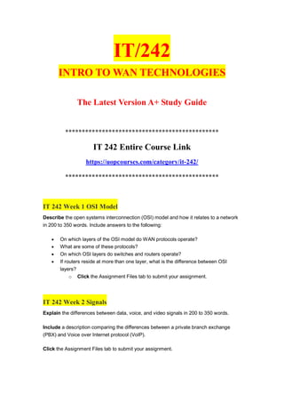 IT/242
INTRO TO WAN TECHNOLOGIES
The Latest Version A+ Study Guide
**********************************************
IT 242 Entire Course Link
https://uopcourses.com/category/it-242/
**********************************************
IT 242 Week 1 OSI Model
Describe the open systems interconnection (OSI) model and how it relates to a network
in 200 to 350 words. Include answers to the following:
 On which layers of the OSI model do WAN protocols operate?
 What are some of these protocols?
 On which OSI layers do switches and routers operate?
 If routers reside at more than one layer, what is the difference between OSI
layers?
o Click the Assignment Files tab to submit your assignment.
IT 242 Week 2 Signals
Explain the differences between data, voice, and video signals in 200 to 350 words.
Include a description comparing the differences between a private branch exchange
(PBX) and Voice over Internet protocol (VoIP).
Click the Assignment Files tab to submit your assignment.
 