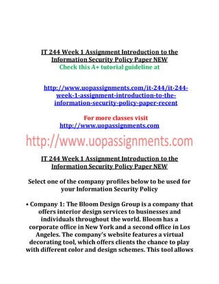 IT 244 Week 1 Assignment Introduction to the
Information Security Policy Paper NEW
Check this A+ tutorial guideline at
http://www.uopassignments.com/it-244/it-244-
week-1-assignment-introduction-to-the-
information-security-policy-paper-recent
For more classes visit
http://www.uopassignments.com
IT 244 Week 1 Assignment Introduction to the
Information Security Policy Paper NEW
Select one of the company profiles below to be used for
your Information Security Policy
• Company 1: The Bloom Design Group is a company that
offers interior design services to businesses and
individuals throughout the world. Bloom has a
corporate office in New York and a second office in Los
Angeles. The company’s website features a virtual
decorating tool, which offers clients the chance to play
with different color and design schemes. This tool allows
 