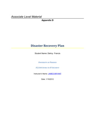 Associate Level Material
                         Appendix D




               Disaster Recovery Plan

                  Student Name: Delroy Francis



                      UNIVERSITY OF PHOENIX

                   IT/244 INTRO TO IT SECURITY


                 Instructor’s Name: JAMES BRYANT


                         Date: 1/19/2012
 