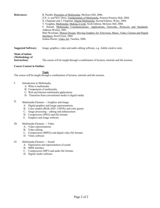 Page 2 of 2
References: R. Parekh, Principles of Multimedia, McGraw-Hill, 2006.
Z.N. Li and M.S. Drew, Fundamentals of Multimedia, Pearson Prentice Hall, 2004.
N. Chapman and J. Chapman, Digital Multimedia, Second Edition, Wiley, 2004.
T. Vaughan, Multimedia: Making it work, Sixth Edition, McGraw Hill, 2004.
F. Halsall, Multimedia Communications: Applications, Networks, Protocols and Standards,
Addison-Wesley, 2001.
Matt Woolman, Motion Design: Moving Graphics for Television, Music, Video, Cinema and Digital
Interfaces, RotoVision, 2004.
Joshua Decter, Video Art, Taschen, 2006.
Suggested Software: Image, graphics, video and audio editing software, e.g. Adobe creative suite.
Mode of tuition
(Methodology of
Instruction): The course will be taught through a combination of lectures, tutorials and lab sessions.
Course Content in Outline:
Topic
The course will be taught through a combination of lectures, tutorials and lab sessions.
I. Introduction to Multimedia
A. What is multimedia
B. Components of multimedia
C. Web and Internet multimedia applications
D. Transition from conventional media to digital media
II. Multimedia Element — Graphics and Image
A. Digital graphics and image representations
B. Color models (RGB, HSV, CMYK) and color gamut
C. Image processing – editing and enhancement
D. Compression (JPEG) and file formats
E. Graphics and image software
III. Multimedia Element — Video
A. Video representations
B. Video editing
C. Compression (MPEG) and digital video file formats
D. Video software
IV. Multimedia Element — Sound
A. Digitization and representation of sound
B. MIDI interface
C. Compression (MP3) and audio file formats
D. Digital Audio software
 