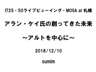 IT25・50ライブビューイング・MOSA at 札幌
アラン・ケイ氏の創ってきた未来
～アルトを中心に～
2018/12/10
sumim
 