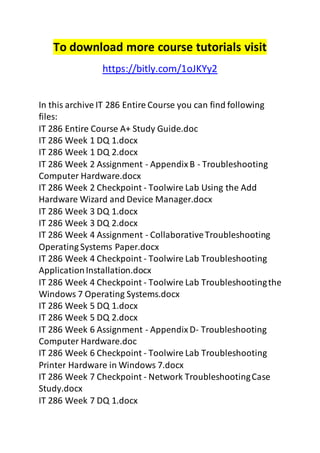 To download more course tutorials visit 
https://bitly.com/1oJKYy2 
In this archive IT 286 Entire Course you can find following 
files: 
IT 286 Entire Course A+ Study Guide.doc 
IT 286 Week 1 DQ 1.docx 
IT 286 Week 1 DQ 2.docx 
IT 286 Week 2 Assignment - Appendix B - Troubleshooting 
Computer Hardware.docx 
IT 286 Week 2 Checkpoint - Toolwire Lab Using the Add 
Hardware Wizard and Device Manager.docx 
IT 286 Week 3 DQ 1.docx 
IT 286 Week 3 DQ 2.docx 
IT 286 Week 4 Assignment - Collaborative Troubleshooting 
Operating Systems Paper.docx 
IT 286 Week 4 Checkpoint - Toolwire Lab Troubleshooting 
Application Installation.docx 
IT 286 Week 4 Checkpoint - Toolwire Lab Troubleshooting the 
Windows 7 Operating Systems.docx 
IT 286 Week 5 DQ 1.docx 
IT 286 Week 5 DQ 2.docx 
IT 286 Week 6 Assignment - Appendix D- Troubleshooting 
Computer Hardware.doc 
IT 286 Week 6 Checkpoint - Toolwire Lab Troubleshooting 
Printer Hardware in Windows 7.docx 
IT 286 Week 7 Checkpoint - Network Troubleshooting Case 
Study.docx 
IT 286 Week 7 DQ 1.docx 
 