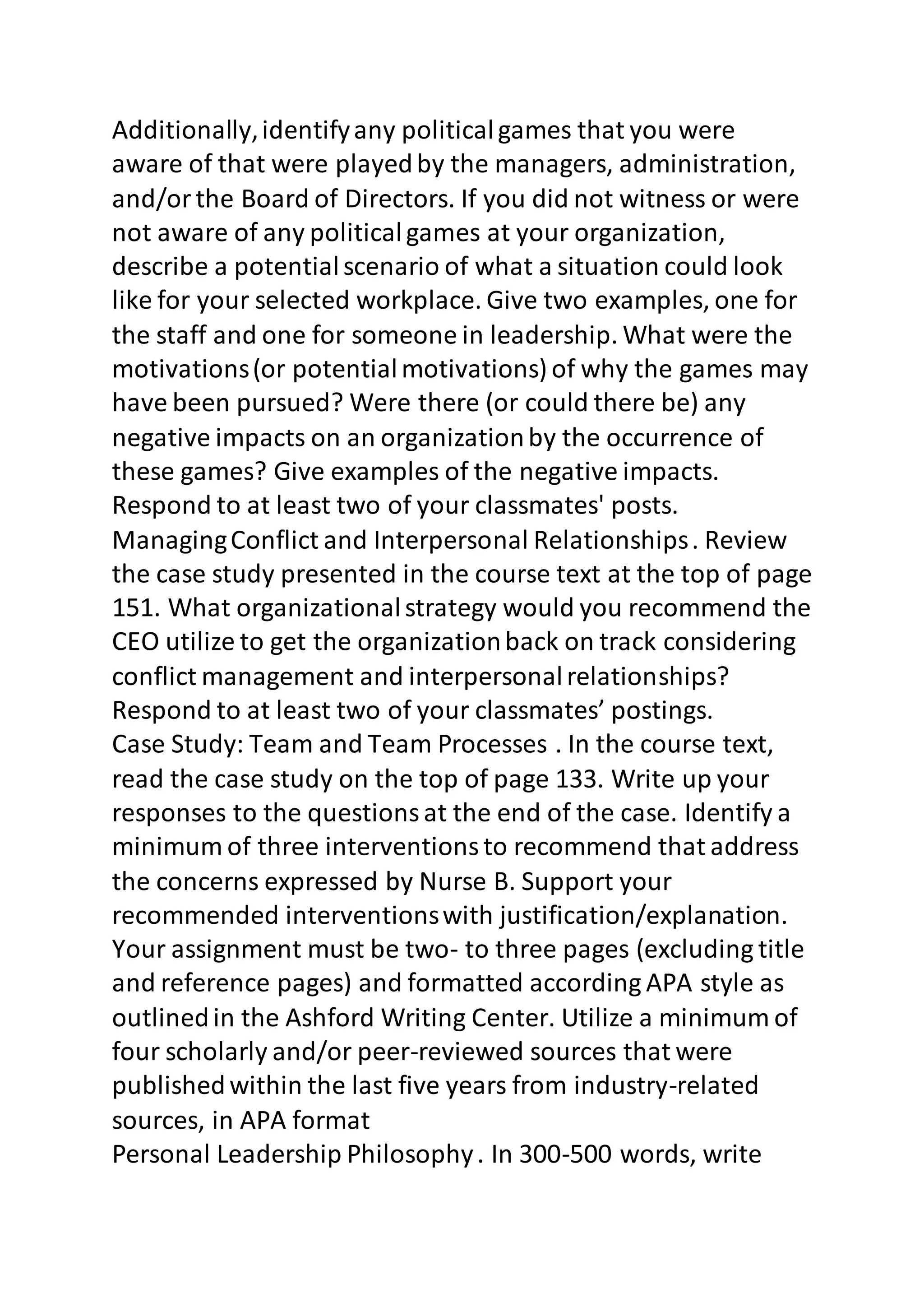 Additionally, identify any political games that you were 
aware of that were played by the managers, administration, 
and/or the Board of Directors. If you did not witness or were 
not aware of any political games at your organization, 
describe a potential scenario of what a situation could look 
like for your selected workplace. Give two examples, one for 
the staff and one for someone in leadership. What were the 
motivations (or potential motivations) of why the games may 
have been pursued? Were there (or could there be) any 
negative impacts on an organization by the occurrence of 
these games? Give examples of the negative impacts. 
Respond to at least two of your classmates' posts. 
Managing Conflict and Interpersonal Relationships . Review 
the case study presented in the course text at the top of page 
151. What organizational strategy would you recommend the 
CEO utilize to get the organization back on track considering 
conflict management and interpersonal relationships? 
Respond to at least two of your classmates’ postings. 
Case Study: Team and Team Processes . In the course text, 
read the case study on the top of page 133. Write up your 
responses to the questions at the end of the case. Identify a 
minimum of three interventions to recommend that address 
the concerns expressed by Nurse B. Support your 
recommended interventions with justification/explanation. 
Your assignment must be two- to three pages (excluding title 
and reference pages) and formatted according APA style as 
outlined in the Ashford Writing Center. Utilize a minimum of 
four scholarly and/or peer-reviewed sources that were 
published within the last five years from industry-related 
sources, in APA format 
Personal Leadership Philosophy . In 300-500 words, write 
 