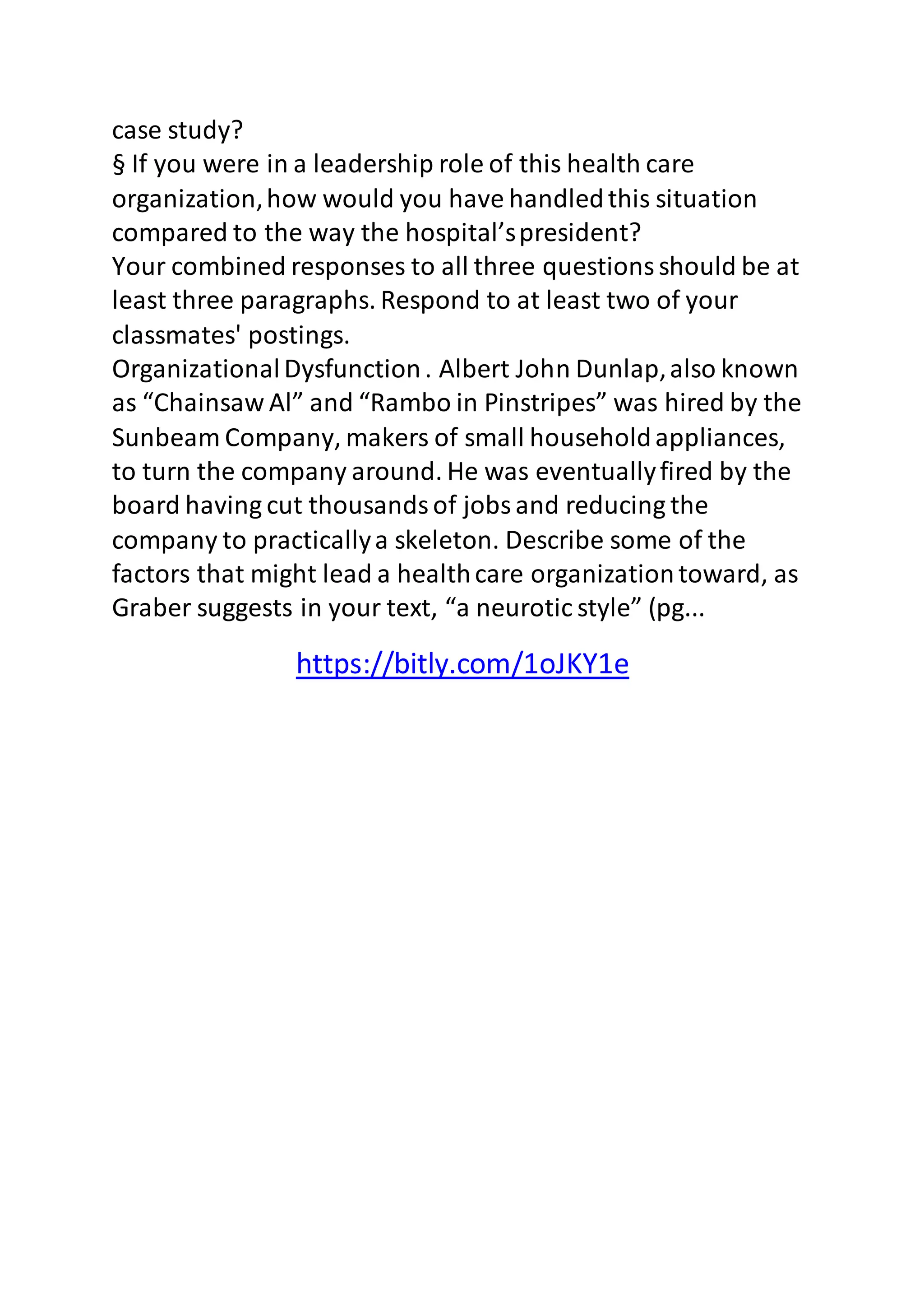 case study? 
§ If you were in a leadership role of this health care 
organization, how would you have handled this situation 
compared to the way the hospital’s president? 
Your combined responses to all three questions should be at 
least three paragraphs. Respond to at least two of your 
classmates' postings. 
Organizational Dysfunction . Albert John Dunlap, also known 
as “Chainsaw Al” and “Rambo in Pinstripes” was hired by the 
Sunbeam Company, makers of small household appliances, 
to turn the company around. He was eventually fired by the 
board having cut thousands of jobs and reducing the 
company to practically a skeleton. Describe some of the 
factors that might lead a health care organization toward, as 
Graber suggests in your text, “a neurotic style” (pg... 
https://bitly.com/1oJKY1e 
