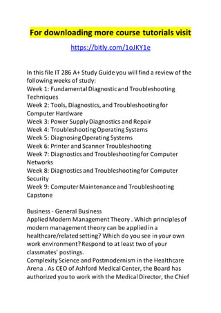 For downloading more course tutorials visit 
https://bitly.com/1oJKY1e 
In this file IT 286 A+ Study Guide you will find a review of the 
following weeks of study: 
Week 1: Fundamental Diagnostic and Troubleshooting 
Techniques 
Week 2: Tools, Diagnostics, and Troubleshooting for 
Computer Hardware 
Week 3: Power Supply Diagnostics and Repair 
Week 4: Troubleshooting Operating Systems 
Week 5: Diagnosing Operating Systems 
Week 6: Printer and Scanner Troubleshooting 
Week 7: Diagnostics and Troubleshooting for Computer 
Networks 
Week 8: Diagnostics and Troubleshooting for Computer 
Security 
Week 9: Computer Maintenance and Troubleshooting 
Capstone 
Business - General Business 
Applied Modern Management Theory . Which principles of 
modern management theory can be applied in a 
healthcare/related setting? Which do you see in your own 
work environment? Respond to at least two of your 
classmates’ postings. 
Complexity Science and Postmodernism in the Healthcare 
Arena . As CEO of Ashford Medical Center, the Board has 
authorized you to work with the Medical Director, the Chief 
 