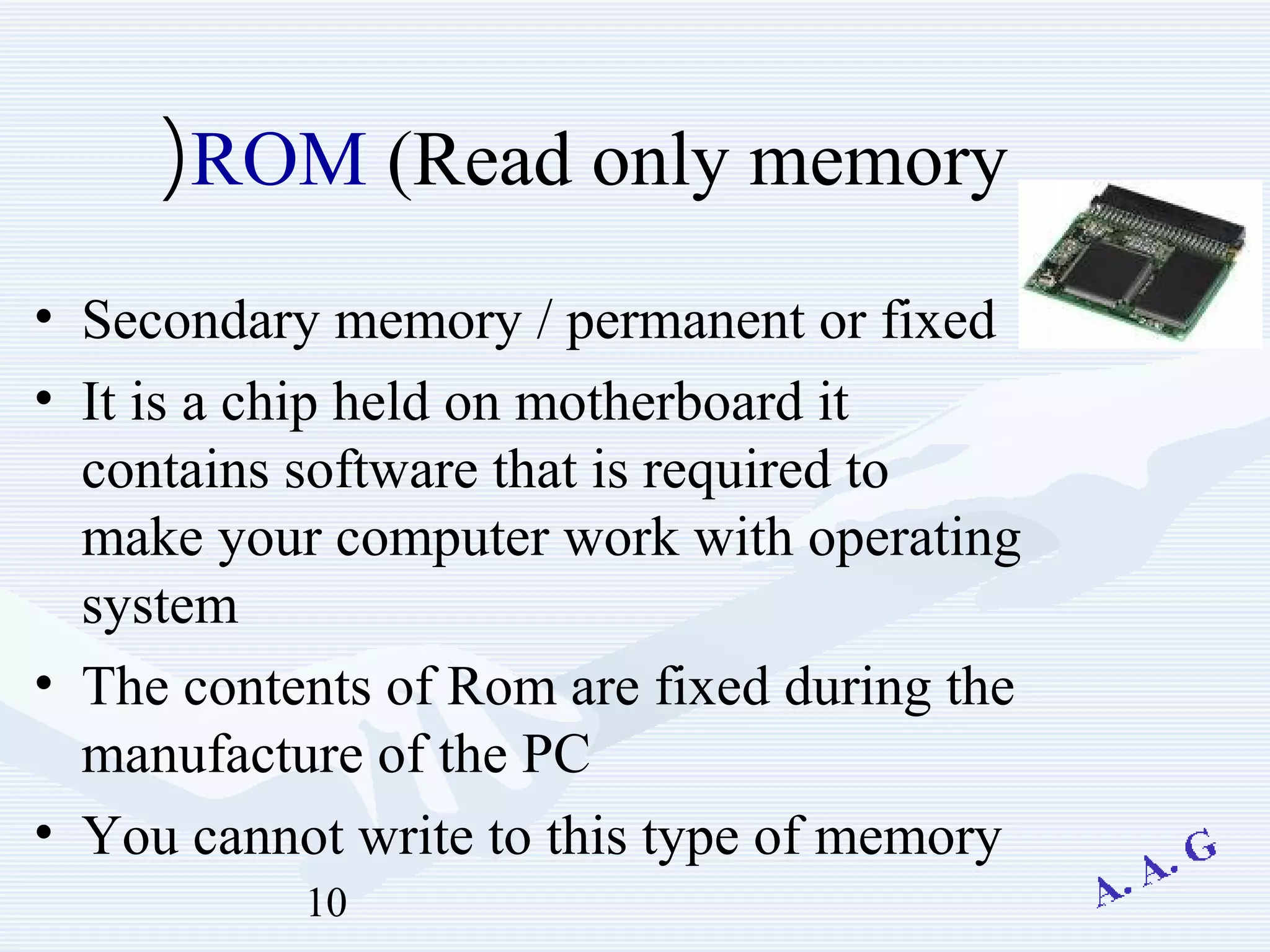 10
ROM (Read only memory(
• Secondary memory / permanent or fixed
• It is a chip held on motherboard it
contains software that is required to
make your computer work with operating
system
• The contents of Rom are fixed during the
manufacture of the PC
• You cannot write to this type of memory
 