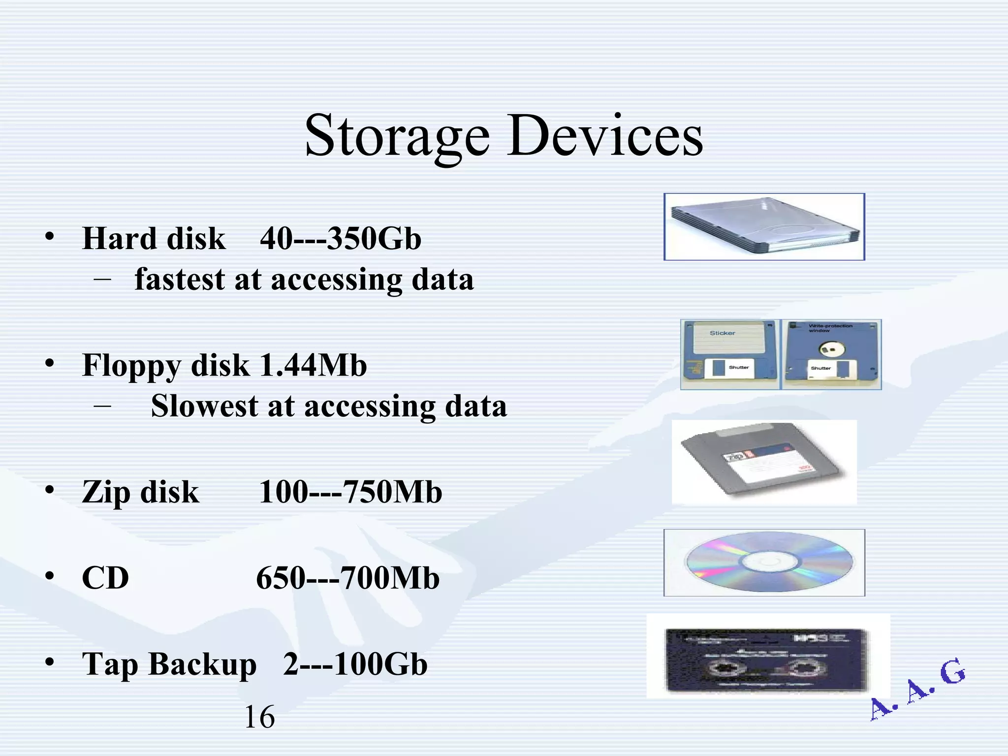 16
Storage Devices
• Hard disk 40---350Gb
– fastest at accessing data
• Floppy disk 1.44Mb
– Slowest at accessing data
• Zip disk 100---750Mb
• CD 650---700Mb
• Tap Backup 2---100Gb
 
