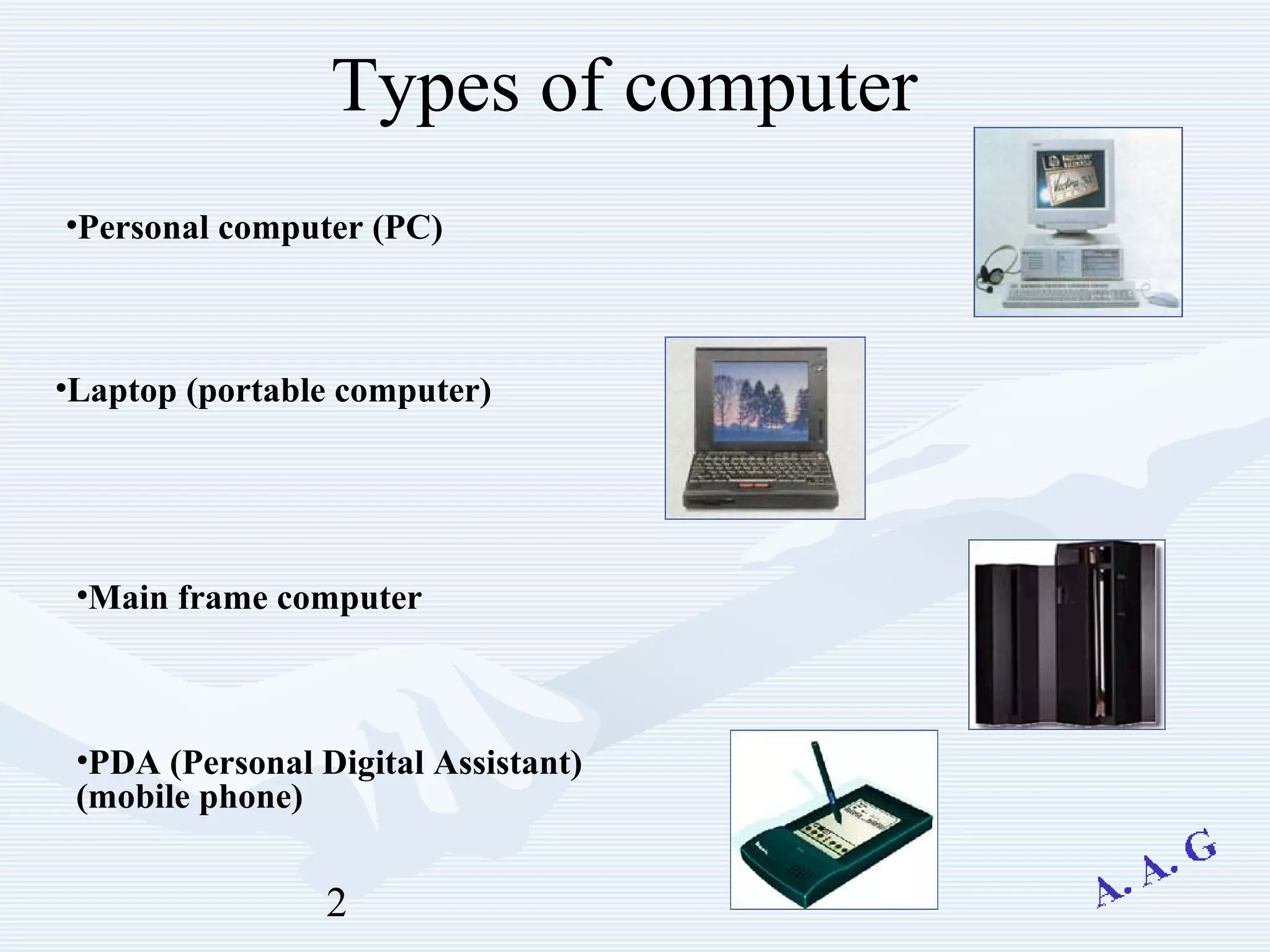2
Types of computer
•Personal computer (PC)
•Laptop (portable computer)
•Main frame computer
•PDA (Personal Digital Assistant)
(mobile phone)
 