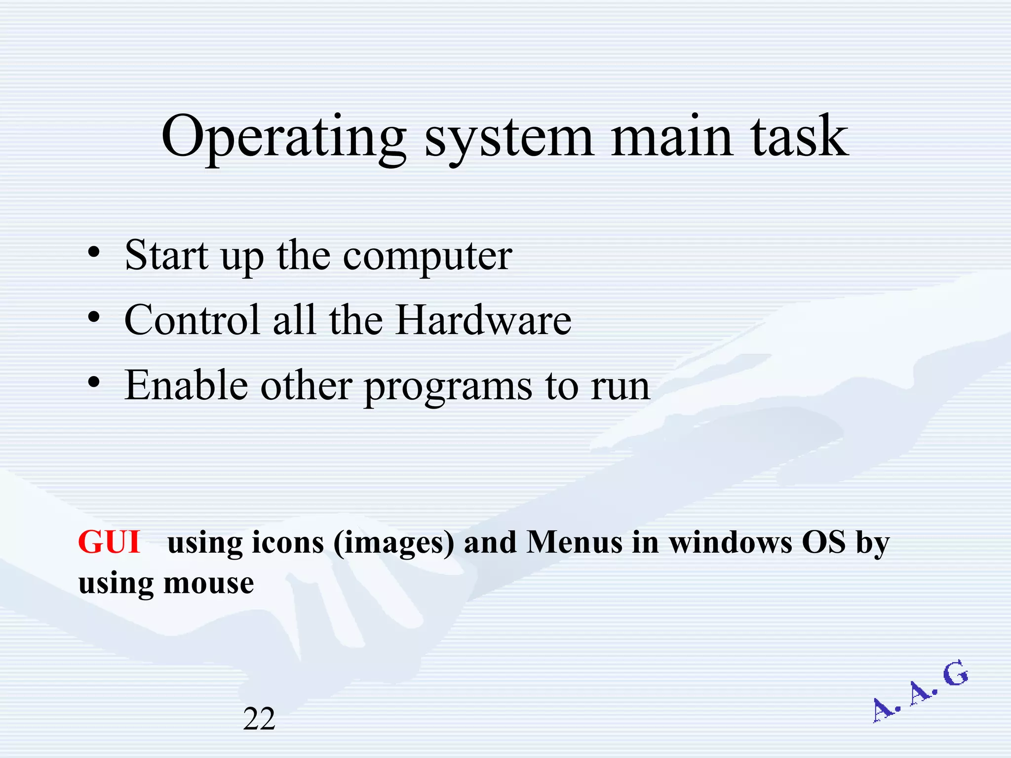 22
Operating system main task
• Start up the computer
• Control all the Hardware
• Enable other programs to run
GUI using icons (images) and Menus in windows OS by
using mouse
 