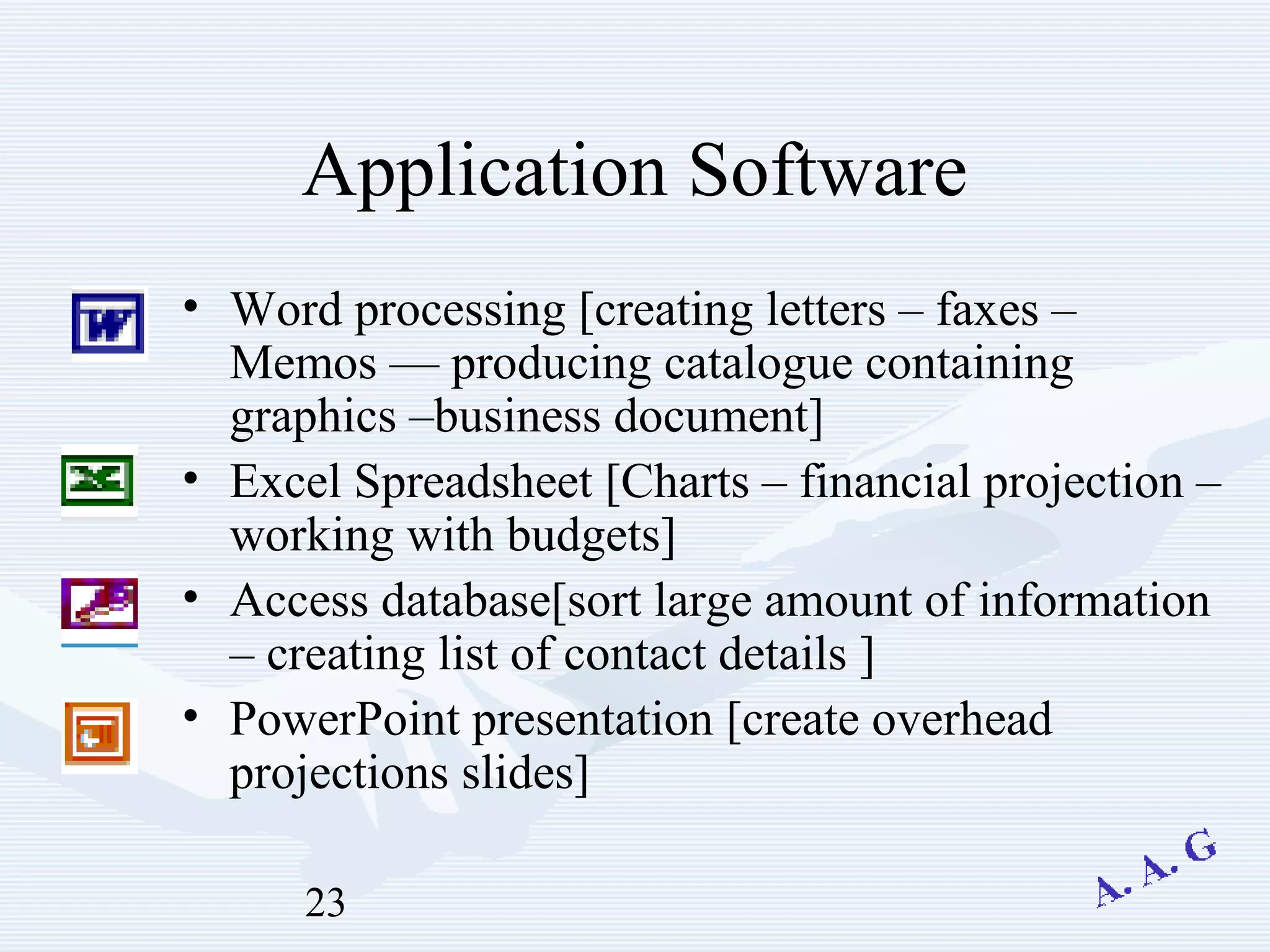 23
Application Software
• Word processing [creating letters – faxes –
Memos –– producing catalogue containing
graphics –business document]
• Excel Spreadsheet [Charts – financial projection –
working with budgets]
• Access database[sort large amount of information
– creating list of contact details ]
• PowerPoint presentation [create overhead
projections slides]
 