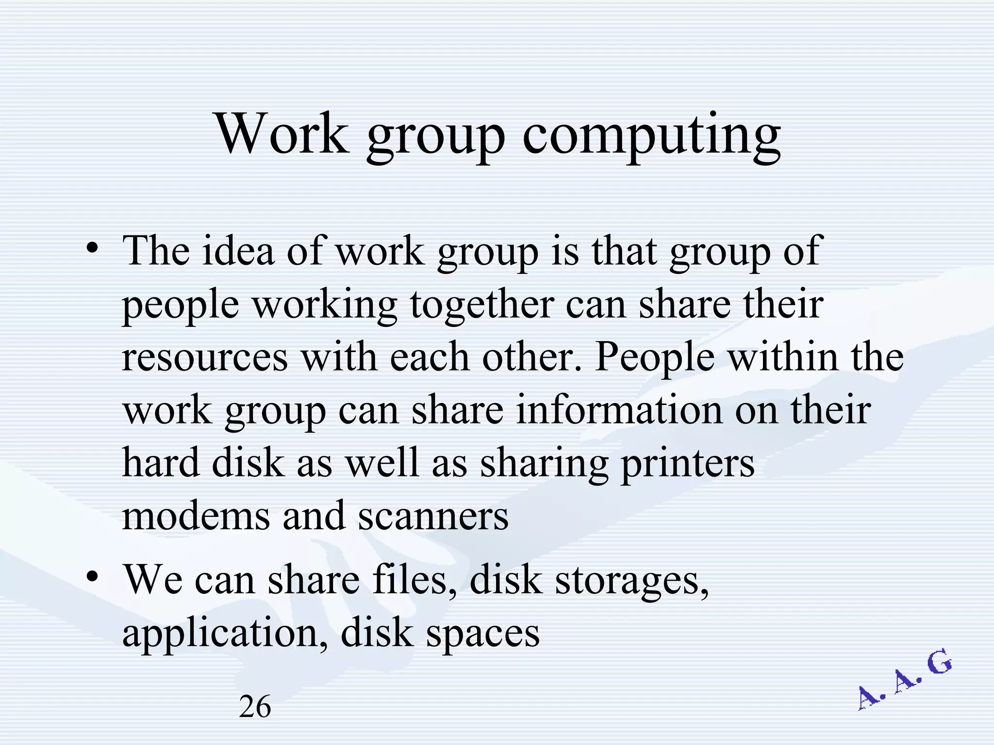 26
Work group computing
• The idea of work group is that group of
people working together can share their
resources with each other. People within the
work group can share information on their
hard disk as well as sharing printers
modems and scanners
• We can share files, disk storages,
application, disk spaces
 