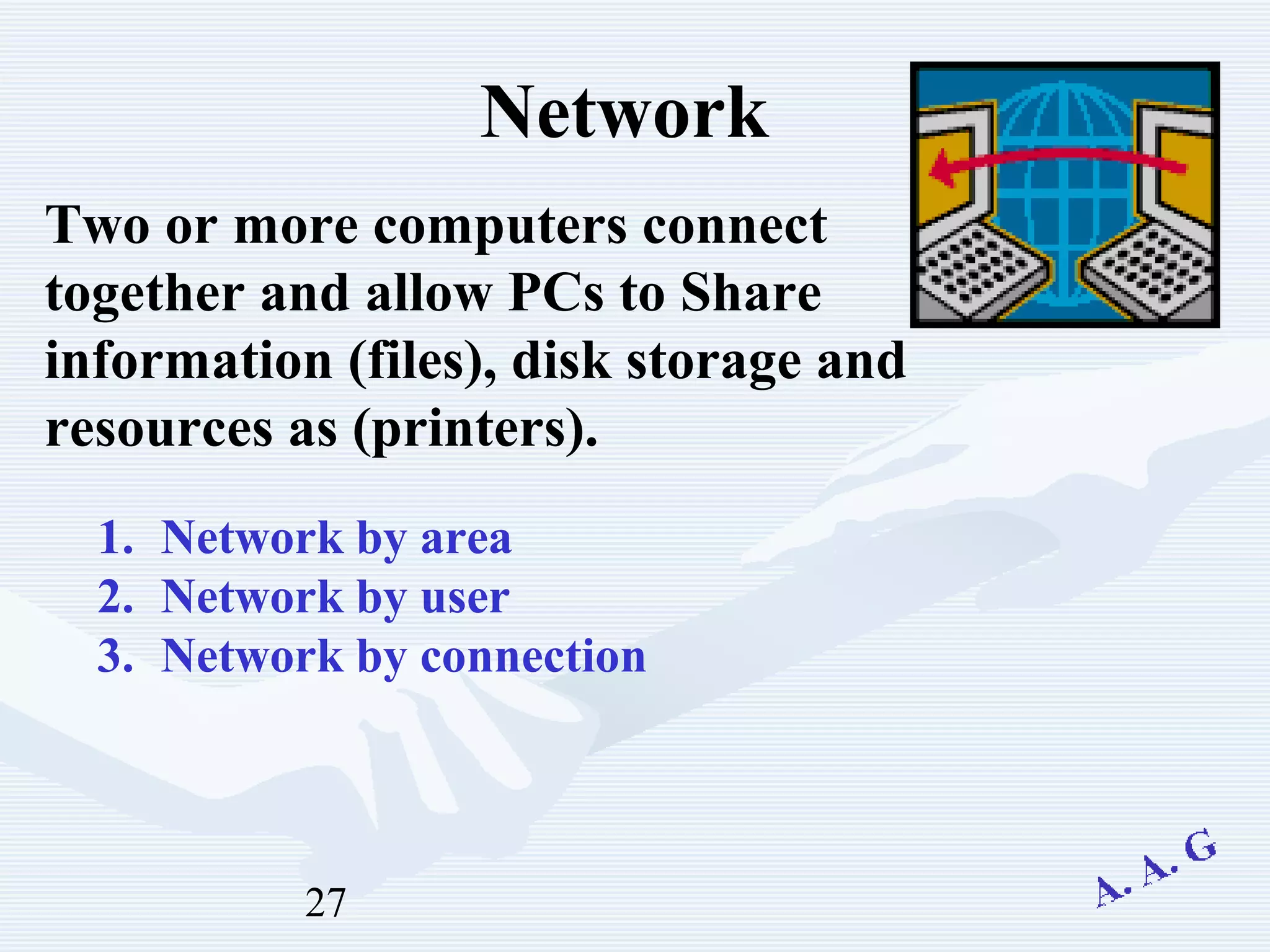 27
Network
Two or more computers connect
together and allow PCs to Share
information (files), disk storage and
resources as (printers).
1. Network by area
2. Network by user
3. Network by connection
 