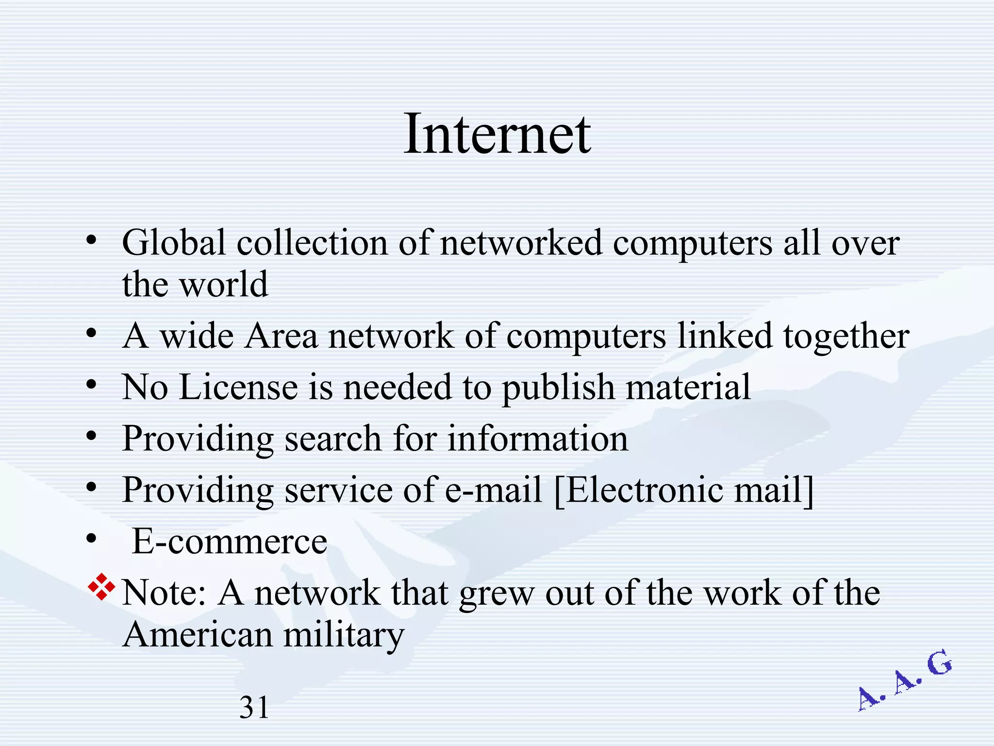 31
Internet
• Global collection of networked computers all over
the world
• A wide Area network of computers linked together
• No License is needed to publish material
• Providing search for information
• Providing service of e-mail [Electronic mail]
• E-commerce
Note: A network that grew out of the work of the
American military
 