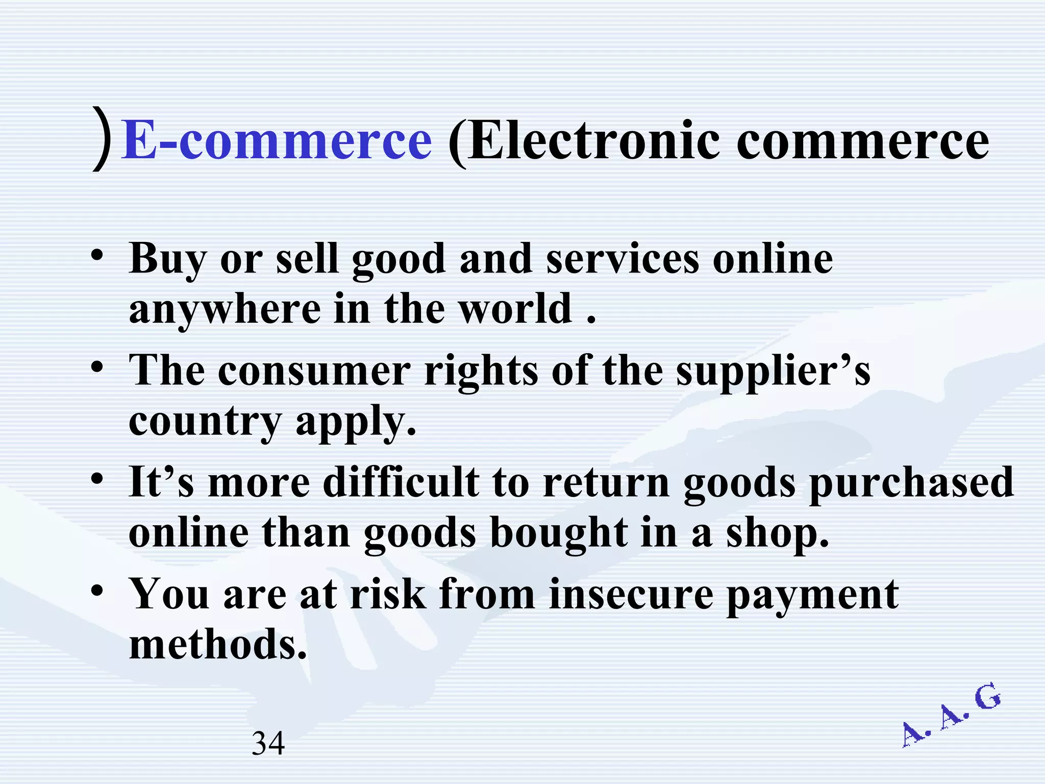 34
E-commerce (Electronic commerce(
• Buy or sell good and services online
anywhere in the world .
• The consumer rights of the supplier’s
country apply.
• It’s more difficult to return goods purchased
online than goods bought in a shop.
• You are at risk from insecure payment
methods.
 