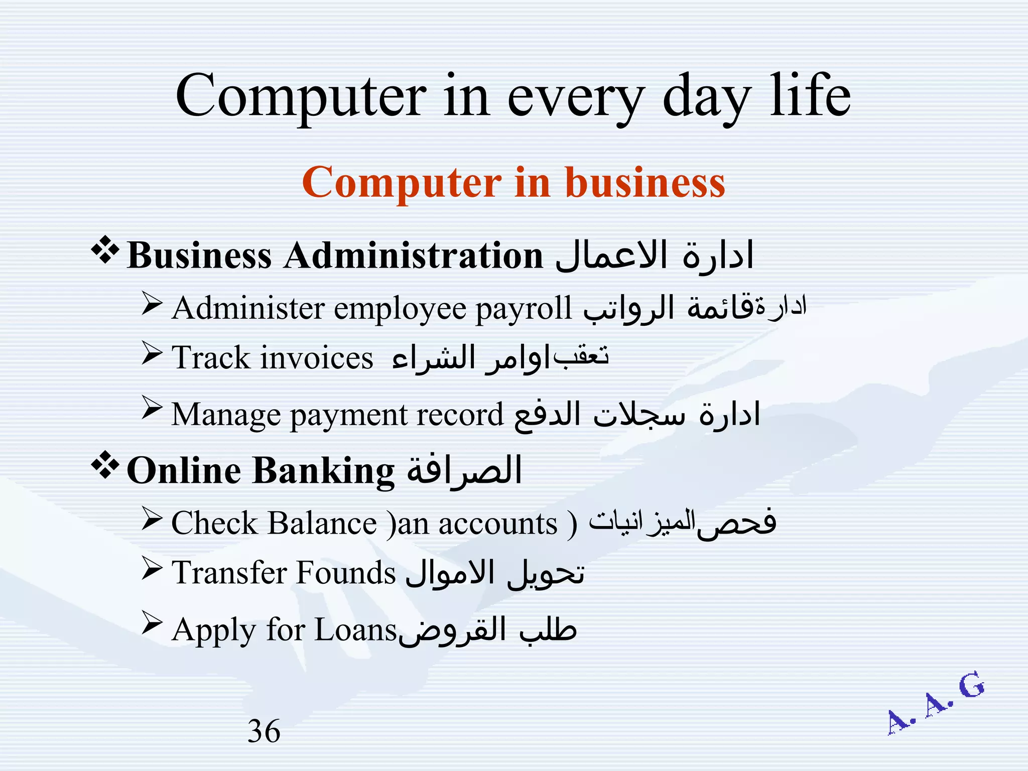 36
Computer in every day life
Business Administration ‫العمال‬ ‫ادارة‬
Administer employee payroll ‫ادارة‬‫الرواتب‬ ‫قائمة‬
Track invoices ‫بقعتعقب‬‫الشراء‬ ‫اوامر‬
Manage payment record ‫الدفع‬ ‫سجلت‬ ‫ادارة‬
Online Banking ‫الصرافة‬
Check Balance )an accounts ) ‫فحص‬‫الميزانيات‬
Transfer Founds ‫الموال‬ ‫تحويل‬
Apply for Loans‫القروض‬ ‫طلب‬
Computer in business
 