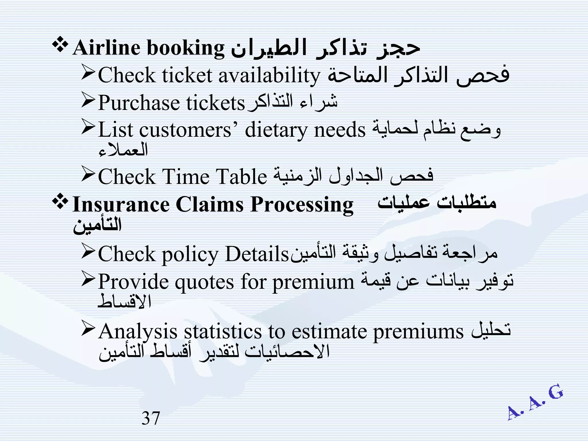 37
Airline booking ‫الطيران‬ ‫تذاكر‬ ‫حجز‬
Check ticket availability ‫المتاحة‬ ‫التذاكر‬ ‫فحص‬
Purchase tickets‫التذاكر‬ ‫شراء‬
List customers’ dietary needs ‫لحماية‬ ‫نظام‬ ‫ةيامحل ماظن عضوضع‬
‫العملء‬
Check Time Table ‫الزمنية‬ ‫ةيامحل ماظن عضول‬‫ا‬‫الجد‬ ‫فحص‬
Insurance Claims Processing ‫عمليات‬ ‫تايلمع تابلطتمتطلبات‬
‫تايلمع تابلطتمين‬‫أ‬‫الت‬
Check policy Details‫التأمين‬ ‫ةيامحل ماظن عضوثيقة‬ ‫بقعتفاصيل‬ ‫مراجعة‬
Provide quotes for premium ‫قيمة‬ ‫عن‬ ‫بيانات‬ ‫بقعتوفير‬
‫القساط‬
Analysis statistics to estimate premiums ‫بقعتحليل‬
‫التأمين‬ ‫أقساط‬ ‫لتقدير‬ ‫الصحصائيات‬
 