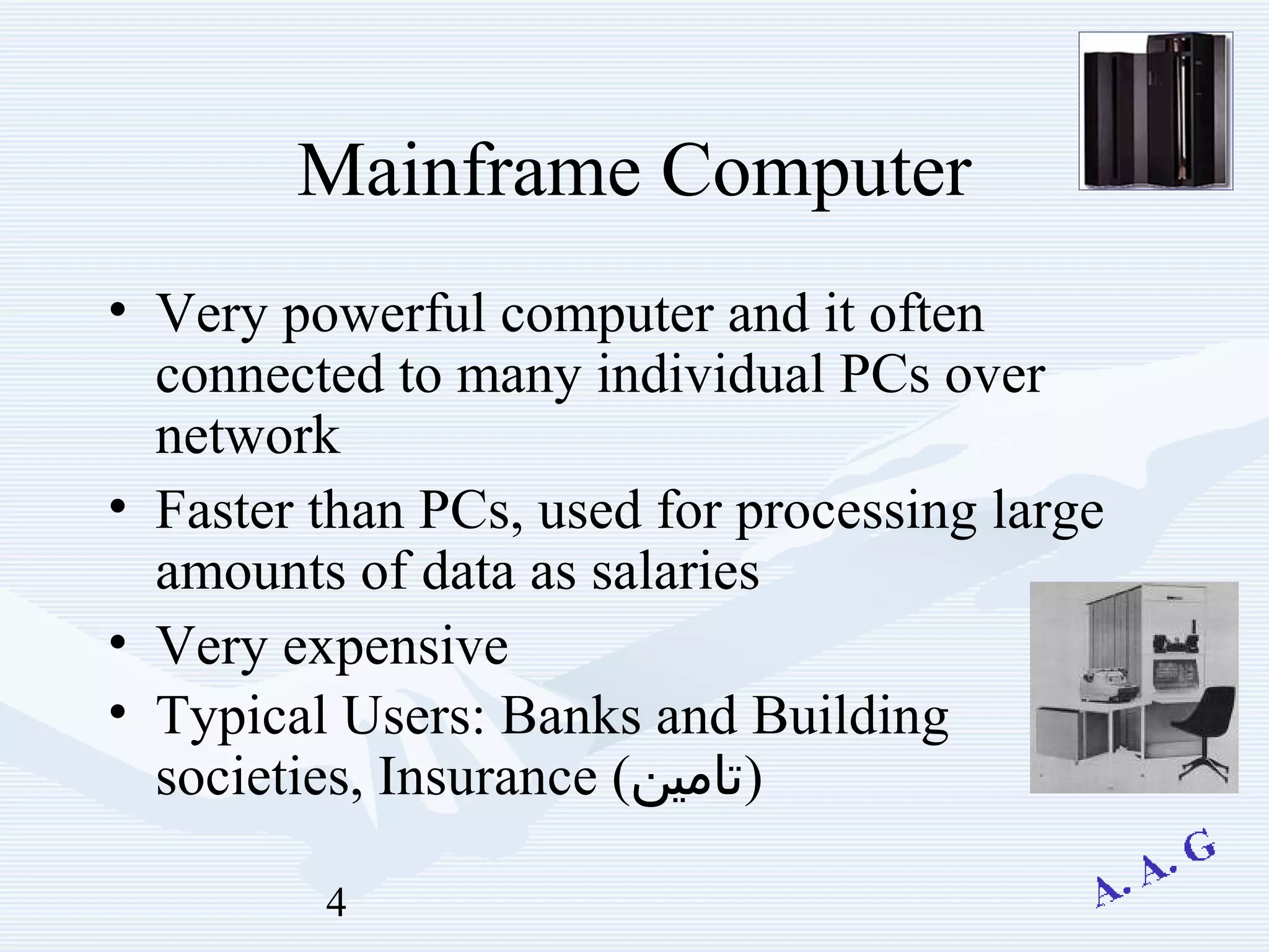 4
Mainframe Computer
• Very powerful computer and it often
connected to many individual PCs over
network
• Faster than PCs, used for processing large
amounts of data as salaries
• Very expensive
• Typical Users: Banks and Building
societies, Insurance (‫)تامين‬
 