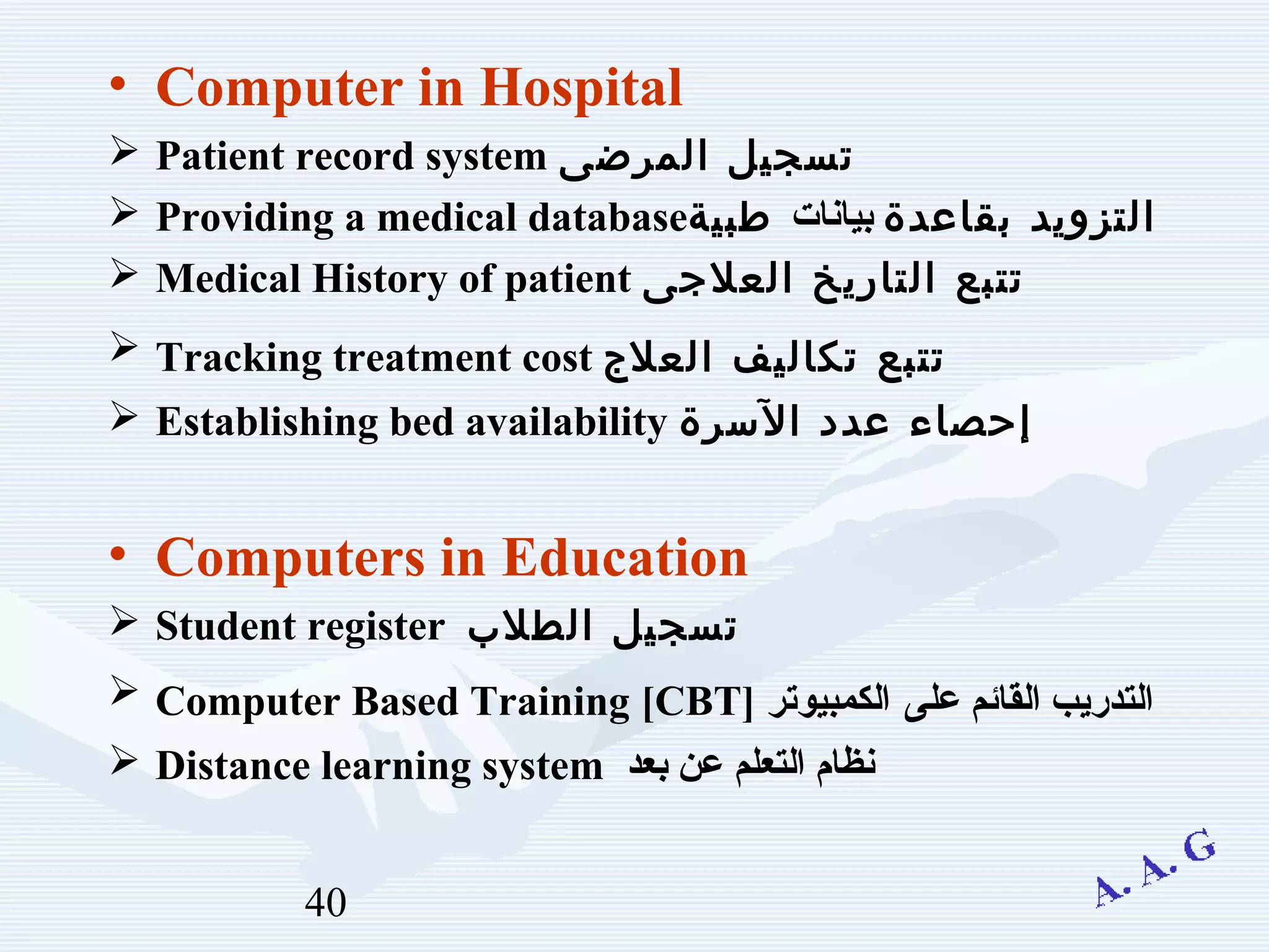 40
• Computer in Hospital
 Patient record system ‫المرضى‬ ‫تسجيل‬
 Providing a medical database ‫بقاعدة‬ ‫التزويد‬‫بيانات‬‫طبية‬
 Medical History of patient ‫العلجى‬ ‫التاريخ‬ ‫تتبع‬
 Tracking treatment cost ‫العلج‬ ‫تكاليف‬ ‫تتبع‬
 Establishing bed availability ‫السرة‬ ‫عدد‬ ‫إحصاء‬
• Computers in Education
 Student register ‫الطلب‬ ‫تسجيل‬
 Computer Based Training [CBT] ‫على‬ ‫القائم‬ ‫التدريب‬‫الكمبيوتر‬
 Distance learning system ‫التعلم‬ ‫نظام‬‫بعد‬ ‫عن‬
 