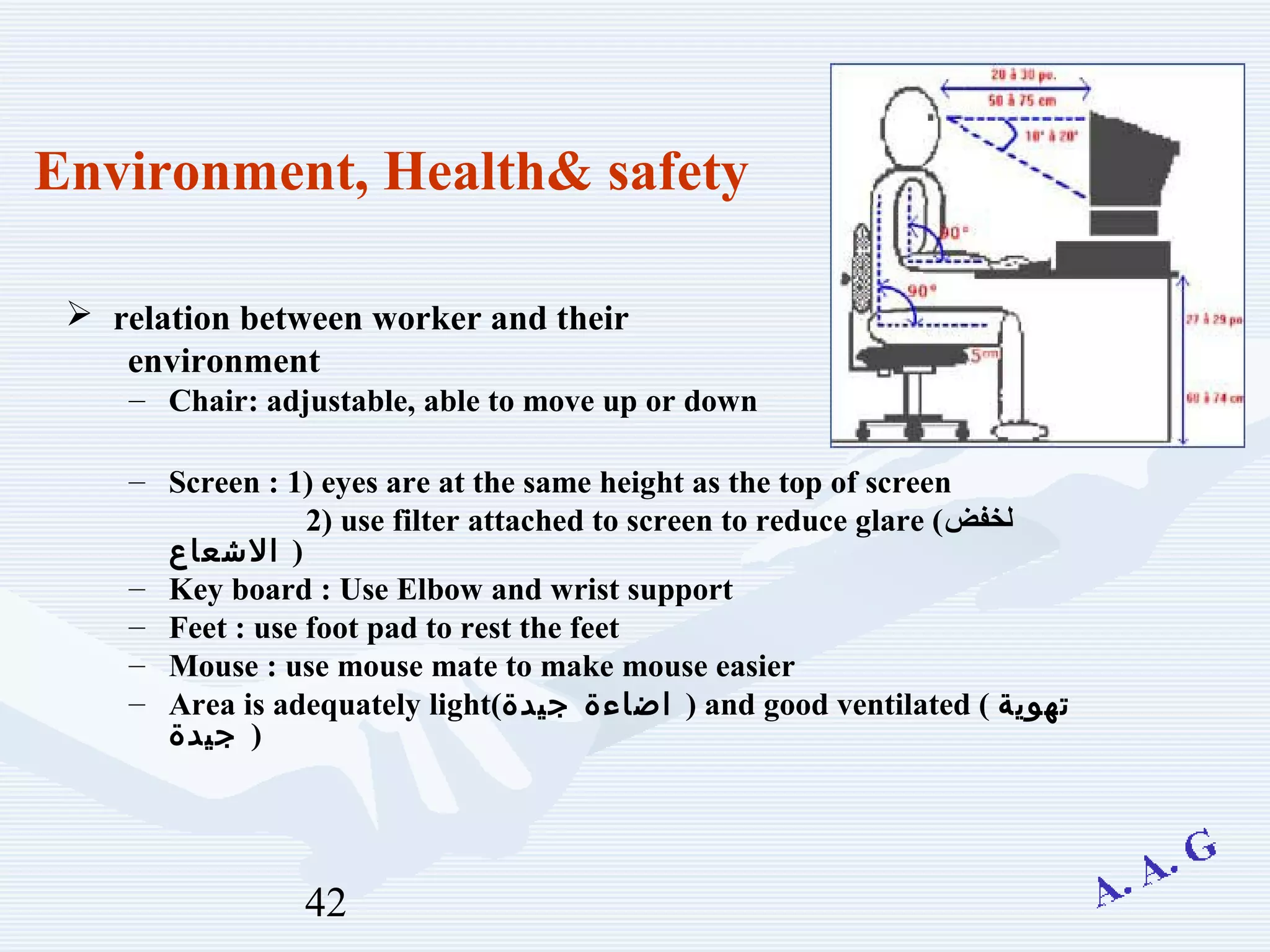 42
Environment, Health& safety
 relation between worker and their
environment
– Chair: adjustable, able to move up or down
– Screen : 1) eyes are at the same height as the top of screen
2) use filter attached to screen to reduce glare (‫لخفض‬
‫الشعاع‬ )
– Key board : Use Elbow and wrist support
– Feet : use foot pad to rest the feet
– Mouse : use mouse mate to make mouse easier
– Area is adequately light(‫جيدة‬ ‫اضاءة‬ ) and good ventilated ( ‫تهوية‬
‫جيدة‬ )
 