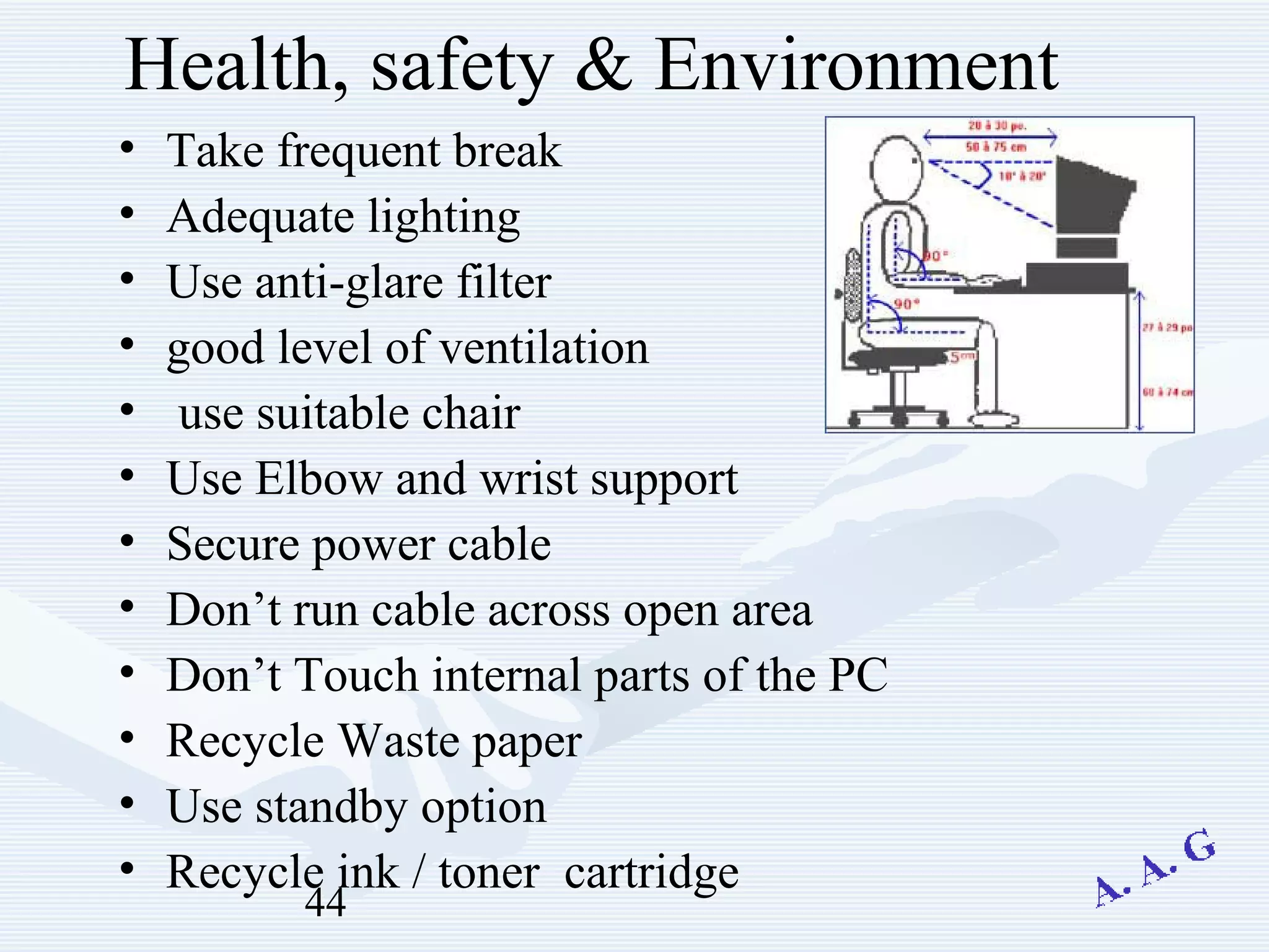 44
Health, safety & Environment
• Take frequent break
• Adequate lighting
• Use anti-glare filter
• good level of ventilation
• use suitable chair
• Use Elbow and wrist support
• Secure power cable
• Don’t run cable across open area
• Don’t Touch internal parts of the PC
• Recycle Waste paper
• Use standby option
• Recycle ink / toner cartridge
 