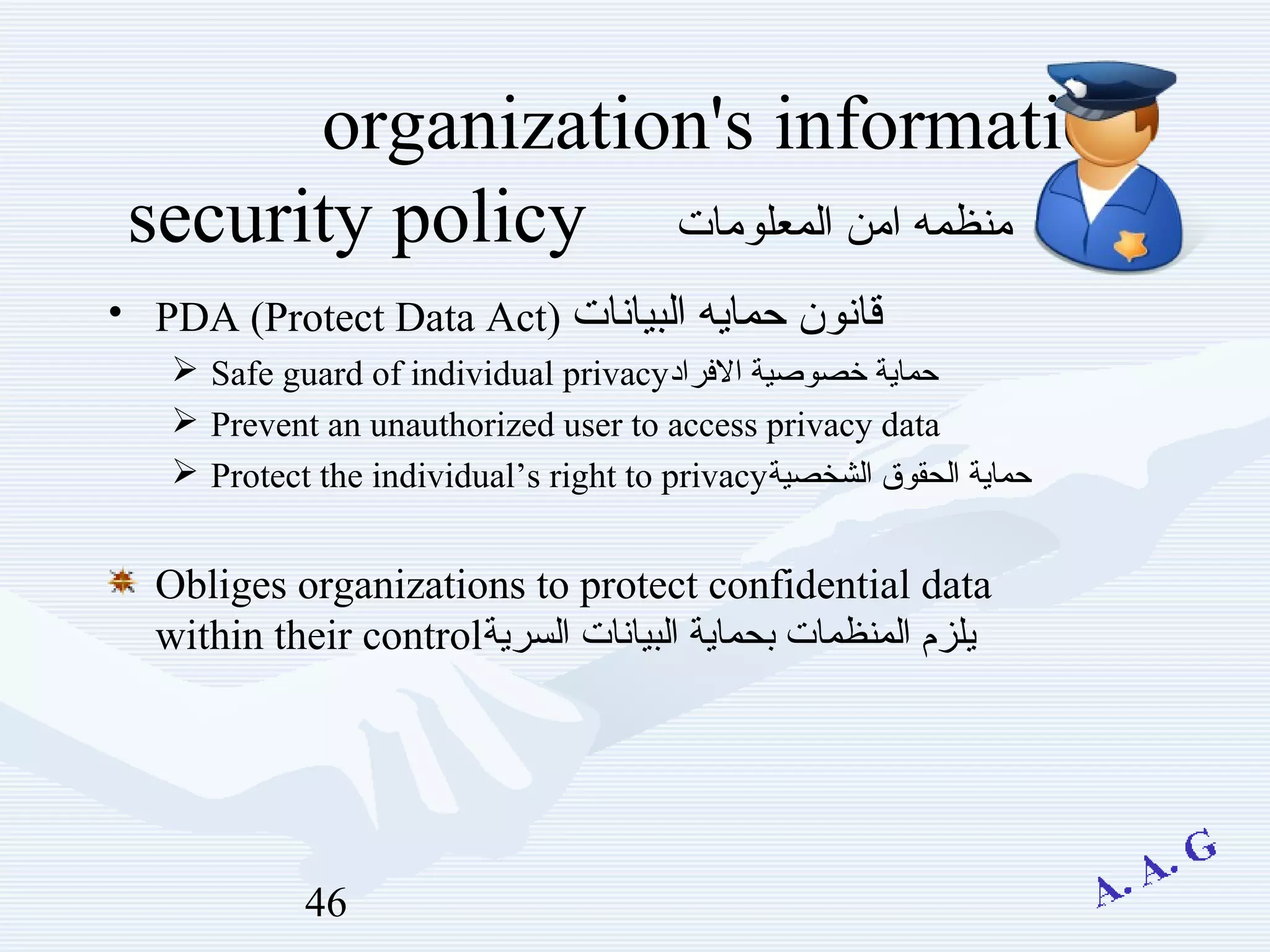 46
organization's information
‫المعلومات‬ ‫امن‬ ‫منظمه‬security policy
• PDA (Protect Data Act) ‫البيانات‬ ‫حمايه‬ ‫قانون‬
 Safe guard of individual privacy‫الرفراد‬ ‫خصوصية‬ ‫حماية‬
 Prevent an unauthorized user to access privacy data
 Protect the individual’s right to privacy‫الشخصية‬ ‫الحقوق‬ ‫حماية‬
Obliges organizations to protect confidential data
within their control‫السرية‬ ‫البيانات‬ ‫بحماية‬ ‫المنظمات‬ ‫يلزم‬
 