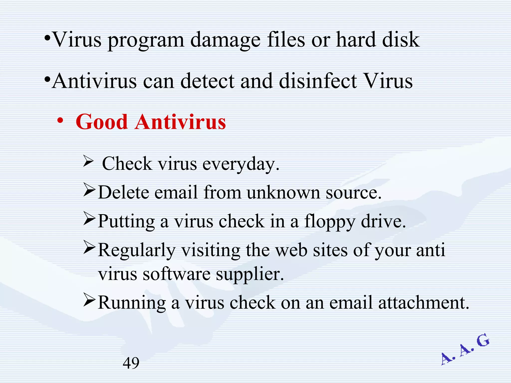 49
• Good Antivirus
 Check virus everyday.
Delete email from unknown source.
Putting a virus check in a floppy drive.
Regularly visiting the web sites of your anti
virus software supplier.
Running a virus check on an email attachment.
•Virus program damage files or hard disk
•Antivirus can detect and disinfect Virus
 