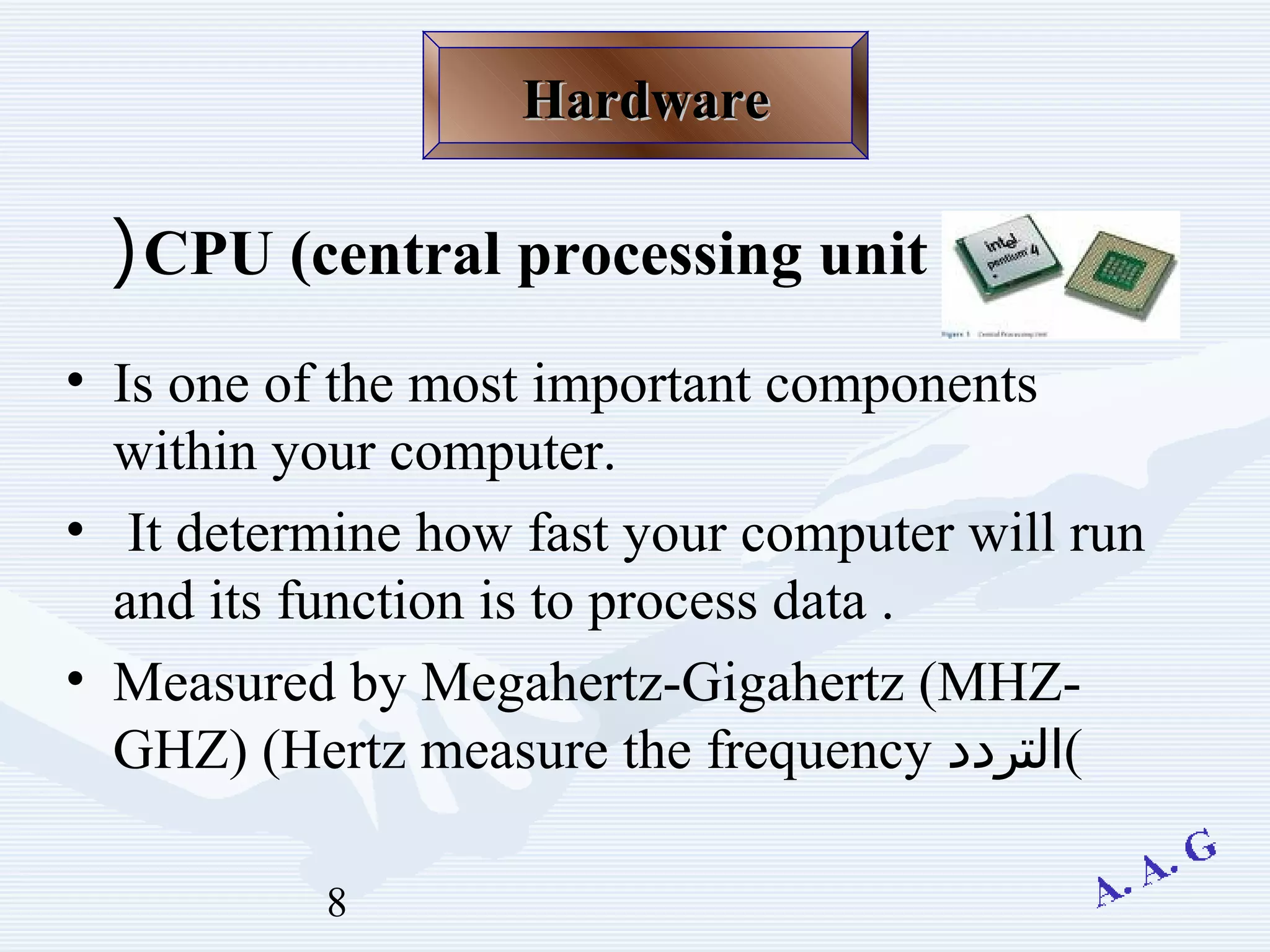 8
CPU (central processing unit(
• Is one of the most important components
within your computer.
• It determine how fast your computer will run
and its function is to process data .
• Measured by Megahertz-Gigahertz (MHZ-
GHZ) (Hertz measure the frequency ‫(التردد‬
HardwareHardware
 