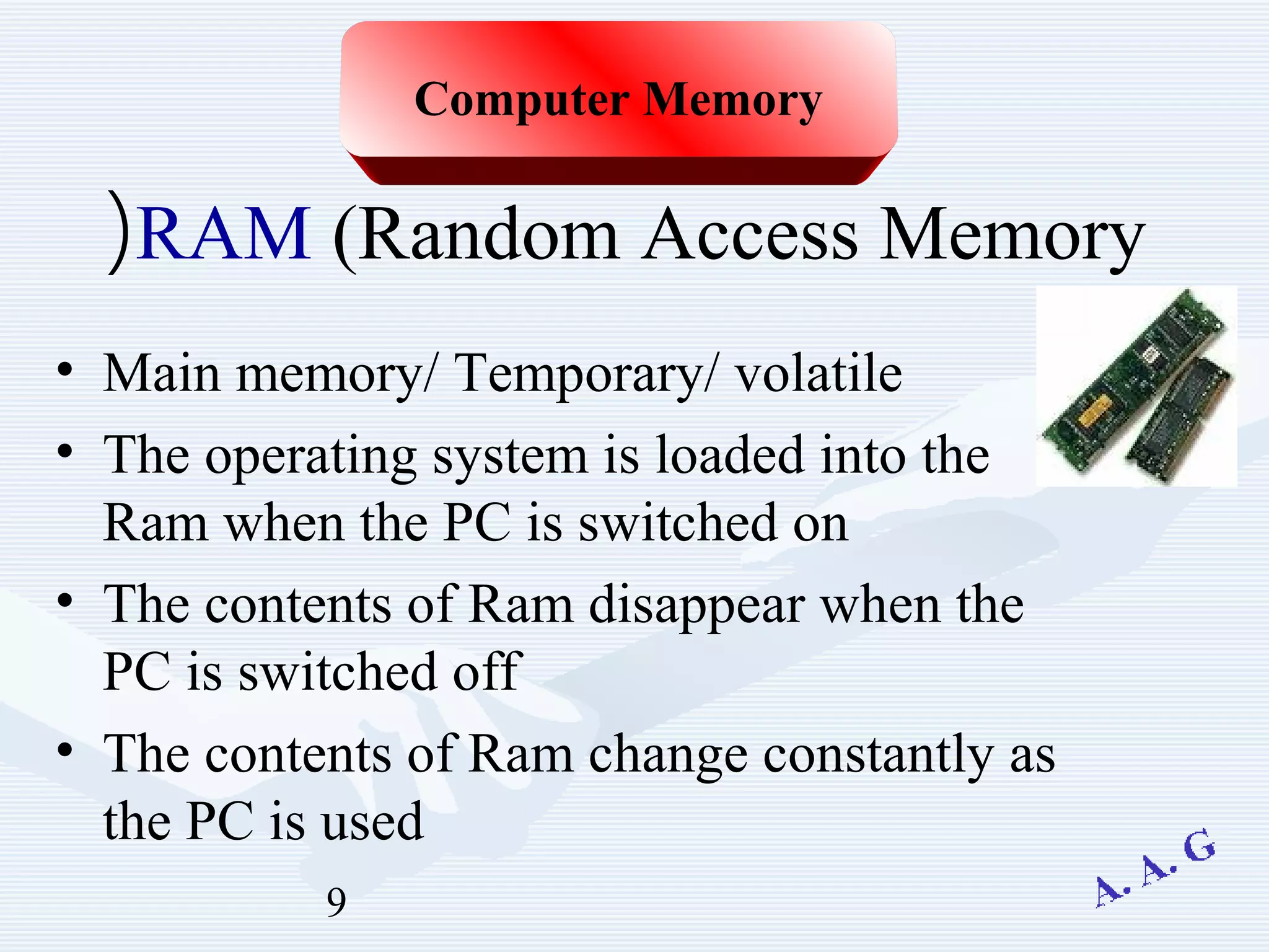 9
RAM (Random Access Memory(
• Main memory/ Temporary/ volatile
• The operating system is loaded into the
Ram when the PC is switched on
• The contents of Ram disappear when the
PC is switched off
• The contents of Ram change constantly as
the PC is used
Computer Memory
 