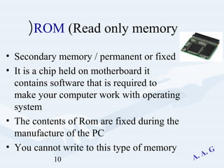 10
ROM (Read only memory(
• Secondary memory / permanent or fixed
• It is a chip held on motherboard it
contains software that is required to
make your computer work with operating
system
• The contents of Rom are fixed during the
manufacture of the PC
• You cannot write to this type of memory
 