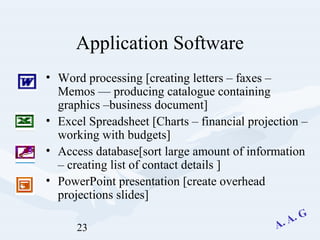 23
Application Software
• Word processing [creating letters – faxes –
Memos –– producing catalogue containing
graphics –business document]
• Excel Spreadsheet [Charts – financial projection –
working with budgets]
• Access database[sort large amount of information
– creating list of contact details ]
• PowerPoint presentation [create overhead
projections slides]
 