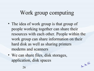 26
Work group computing
• The idea of work group is that group of
people working together can share their
resources with each other. People within the
work group can share information on their
hard disk as well as sharing printers
modems and scanners
• We can share files, disk storages,
application, disk spaces
 