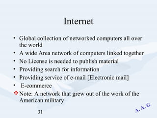 31
Internet
• Global collection of networked computers all over
the world
• A wide Area network of computers linked together
• No License is needed to publish material
• Providing search for information
• Providing service of e-mail [Electronic mail]
• E-commerce
Note: A network that grew out of the work of the
American military
 