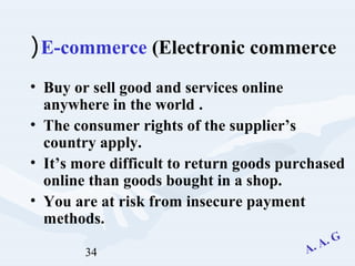 34
E-commerce (Electronic commerce(
• Buy or sell good and services online
anywhere in the world .
• The consumer rights of the supplier’s
country apply.
• It’s more difficult to return goods purchased
online than goods bought in a shop.
• You are at risk from insecure payment
methods.
 
