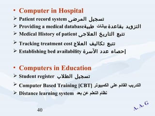 40
• Computer in Hospital
 Patient record system ‫المرضى‬ ‫تسجيل‬
 Providing a medical database ‫بقاعدة‬ ‫التزويد‬‫بيانات‬‫طبية‬
 Medical History of patient ‫العلجى‬ ‫التاريخ‬ ‫تتبع‬
 Tracking treatment cost ‫العلج‬ ‫تكاليف‬ ‫تتبع‬
 Establishing bed availability ‫السرة‬ ‫عدد‬ ‫إحصاء‬
• Computers in Education
 Student register ‫الطلب‬ ‫تسجيل‬
 Computer Based Training [CBT] ‫على‬ ‫القائم‬ ‫التدريب‬‫الكمبيوتر‬
 Distance learning system ‫التعلم‬ ‫نظام‬‫بعد‬ ‫عن‬
 
