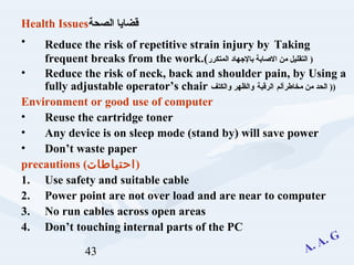 43
Health Issues‫الصحة‬ ‫قضايا‬
• Reduce the risk of repetitive strain injury by Taking
frequent breaks from the work.(‫المتكرر‬ ‫بالهجهاد‬ ‫الاصابة‬ ‫من‬ ‫التقليل‬ )
• Reduce the risk of neck, back and shoulder pain, by Using a
fully adjustable operator’s chair ‫مخاطر‬ ‫من‬ ‫الحد‬‫آ‬‫لم‬‫الرقبة‬‫والكتف‬ ‫والظهر‬ ))
Environment or good use of computer
• Reuse the cartridge toner
• Any device is on sleep mode (stand by) will save power
• Don’t waste paper
precautions (‫)احتياطات‬
1. Use safety and suitable cable
2. Power point are not over load and are near to computer
3. No run cables across open areas
4. Don’t touching internal parts of the PC
 