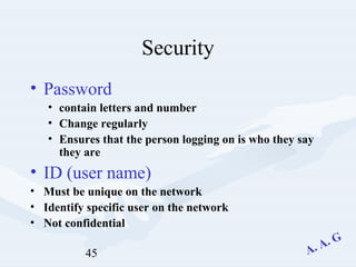 45
Security
• Password
• contain letters and number
• Change regularly
• Ensures that the person logging on is who they say
they are
• ID (user name)
• Must be unique on the network
• Identify specific user on the network
• Not confidential
 