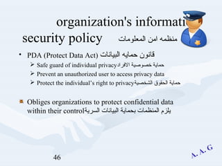 46
organization's information
‫المعلومات‬ ‫امن‬ ‫منظمه‬security policy
• PDA (Protect Data Act) ‫البيانات‬ ‫حمايه‬ ‫قانون‬
 Safe guard of individual privacy‫الرفراد‬ ‫خصوصية‬ ‫حماية‬
 Prevent an unauthorized user to access privacy data
 Protect the individual’s right to privacy‫الشخصية‬ ‫الحقوق‬ ‫حماية‬
Obliges organizations to protect confidential data
within their control‫السرية‬ ‫البيانات‬ ‫بحماية‬ ‫المنظمات‬ ‫يلزم‬
 