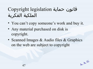 47
Copyright legislation ‫حماية‬ ‫قانون‬
‫الفكرية‬ ‫الملكية‬
• You can’t copy someone’s work and buy it.
• Any material purchased on disk is
copyright.
• Scanned Images & Audio files & Graphics
on the web are subject to copyright
 